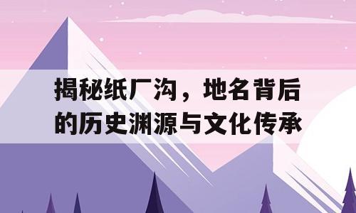 揭秘纸厂沟，地名背后的历史渊源与文化传承