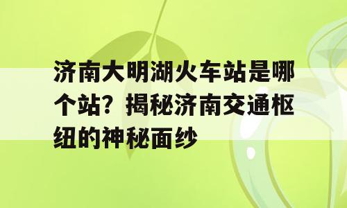 济南大明湖火车站是哪个站？揭秘济南交通枢纽的神秘面纱