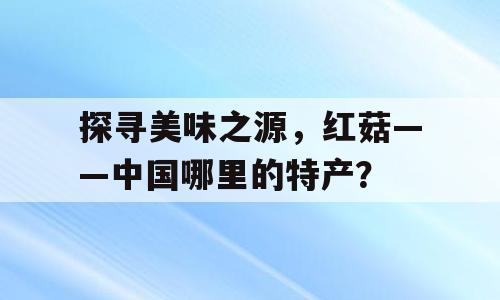 探寻美味之源，红菇——中国哪里的特产？