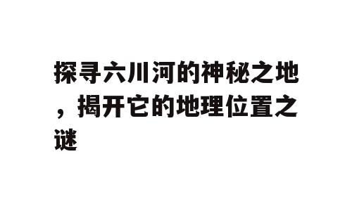 探寻六川河的神秘之地，揭开它的地理位置之谜