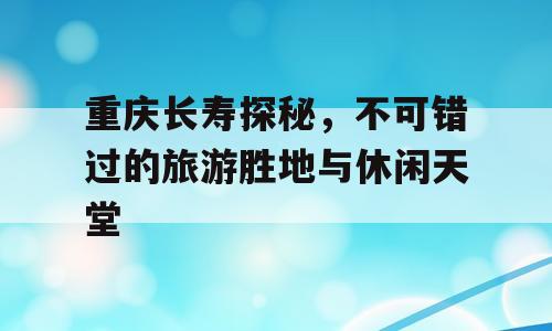 重庆长寿探秘，不可错过的旅游胜地与休闲天堂