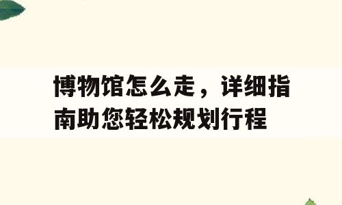 博物馆怎么走，详细指南助您轻松规划行程