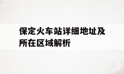 保定火车站详细地址及所在区域解析