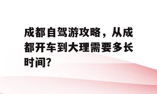 成都自驾游攻略，从成都开车到大理需要多长时间？