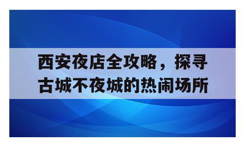 西安夜店全攻略，探寻古城不夜城的热闹场所