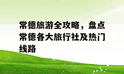 常德旅游全攻略，盘点常德各大旅行社及热门线路