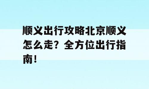 顺义出行攻略北京顺义怎么走？全方位出行指南！