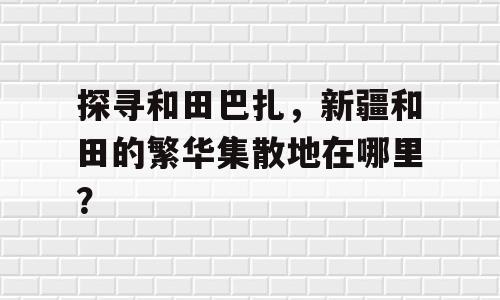 探寻和田巴扎，新疆和田的繁华集散地在哪里？