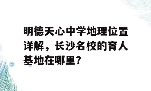 明德天心中学地理位置详解，长沙名校的育人基地在哪里？