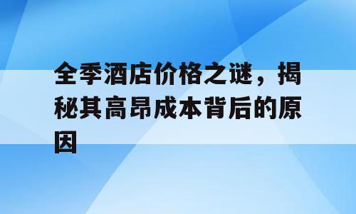 全季酒店价格之谜，揭秘其高昂成本背后的原因