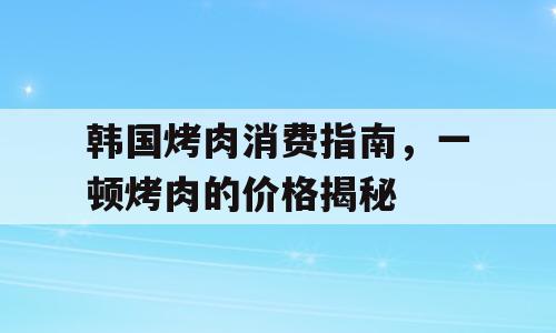 韩国烤肉消费指南，一顿烤肉的价格揭秘