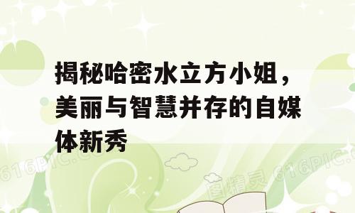 揭秘哈密水立方小姐，美丽与智慧并存的自媒体新秀