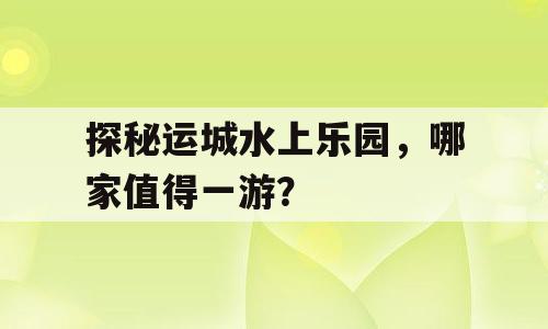 探秘运城水上乐园，哪家值得一游？