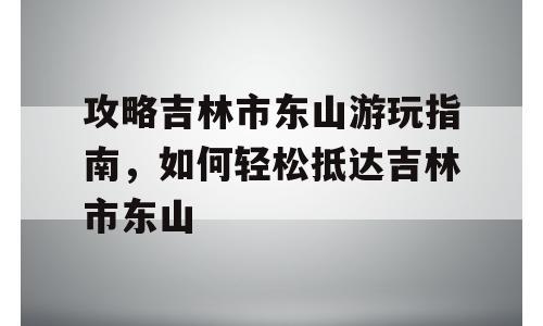 攻略吉林市东山游玩指南，如何轻松抵达吉林市东山