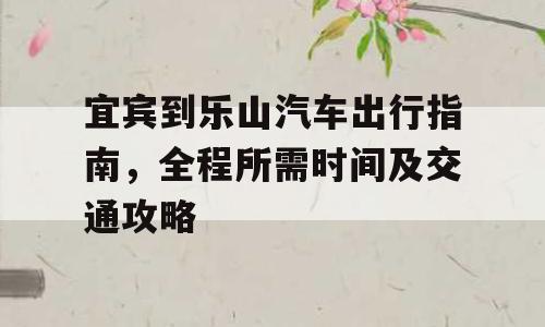 宜宾到乐山汽车出行指南，全程所需时间及交通攻略