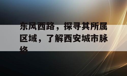 东风西路，探寻其所属区域，了解西安城市脉络