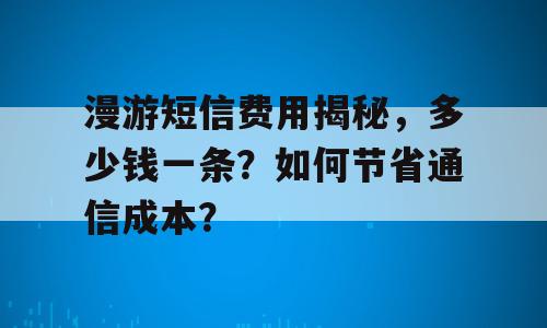 漫游短信费用揭秘，多少钱一条？如何节省通信成本？