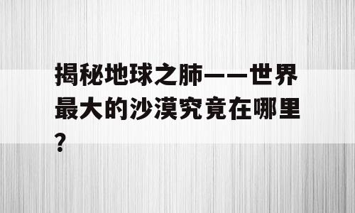 揭秘地球之肺——世界最大的沙漠究竟在哪里？