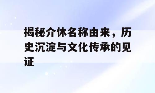 揭秘介休名称由来，历史沉淀与文化传承的见证