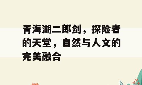 青海湖二郎剑，探险者的天堂，自然与人文的完美融合