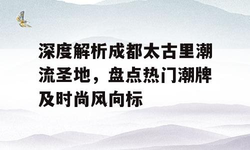 深度解析成都太古里潮流圣地，盘点热门潮牌及时尚风向标