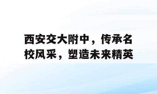 西安交大附中，传承名校风采，塑造未来精英