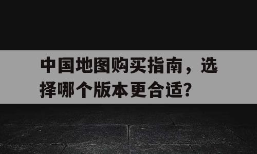 中国地图购买指南，选择哪个版本更合适？