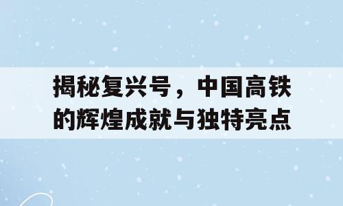 揭秘复兴号，中国高铁的辉煌成就与独特亮点