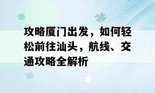 攻略厦门出发，如何轻松前往汕头，航线、交通攻略全解析