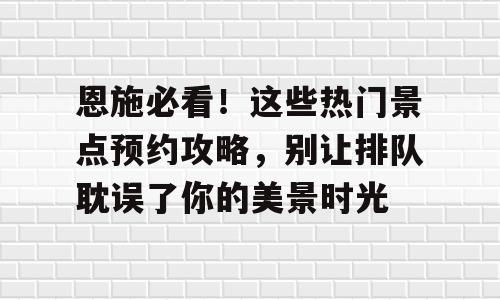 恩施必看！这些热门景点预约攻略，别让排队耽误了你的美景时光
