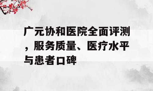 广元协和医院全面评测，服务质量、医疗水平与患者口碑
