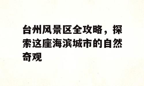 台州风景区全攻略，探索这座海滨城市的自然奇观