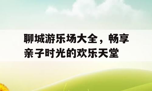 聊城游乐场大全，畅享亲子时光的欢乐天堂