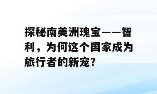 探秘南美洲瑰宝——智利，为何这个国家成为旅行者的新宠？
