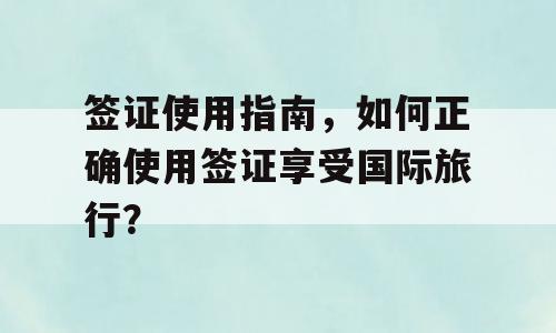 签证使用指南，如何正确使用签证享受国际旅行？