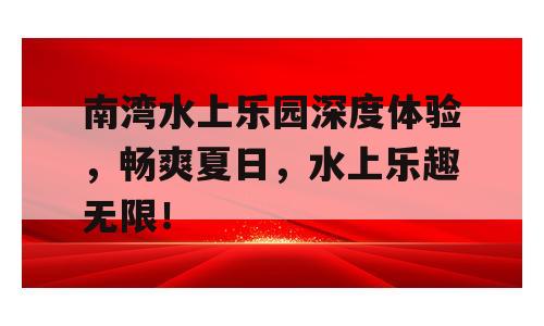 南湾水上乐园深度体验，畅爽夏日，水上乐趣无限！