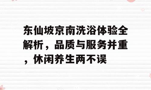 东仙坡京南洗浴体验全解析，品质与服务并重，休闲养生两不误