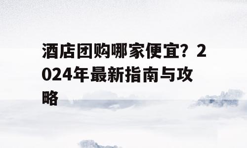 酒店团购哪家便宜？2024年最新指南与攻略