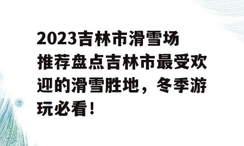2023吉林市滑雪场推荐盘点吉林市最受欢迎的滑雪胜地，冬季游玩必看！