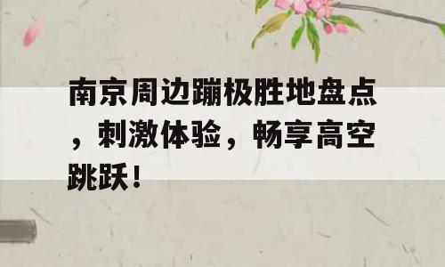 南京周边蹦极胜地盘点，刺激体验，畅享高空跳跃！