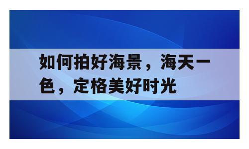 如何拍好海景，海天一色，定格美好时光
