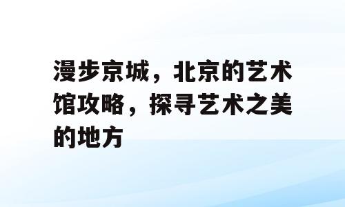 漫步京城，北京的艺术馆攻略，探寻艺术之美的地方