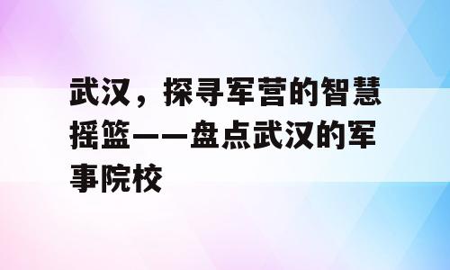 武汉，探寻军营的智慧摇篮——盘点武汉的军事院校
