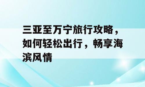三亚至万宁旅行攻略，如何轻松出行，畅享海滨风情
