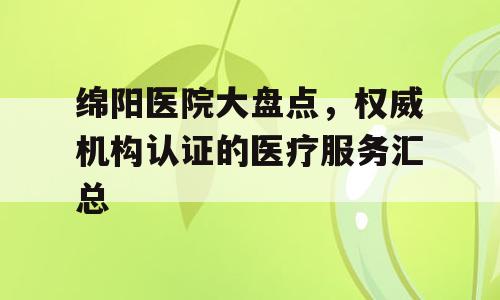 绵阳医院大盘点，权威机构认证的医疗服务汇总