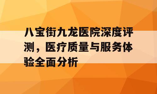 八宝街九龙医院深度评测，医疗质量与服务体验全面分析
