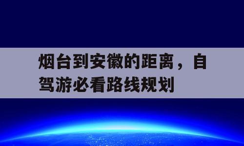 烟台到安徽的距离，自驾游必看路线规划