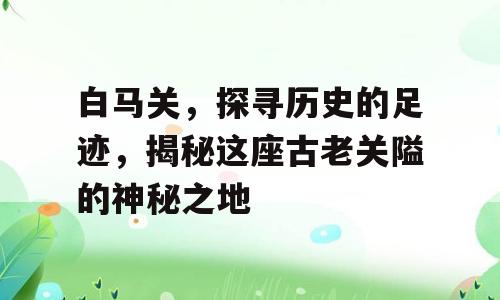 白马关，探寻历史的足迹，揭秘这座古老关隘的神秘之地