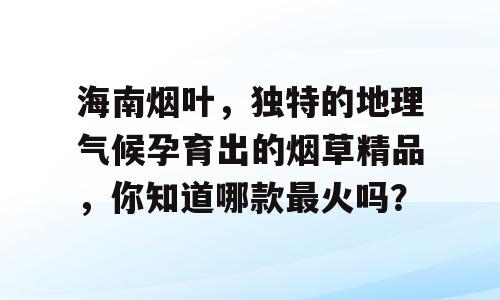 海南烟叶，独特的地理气候孕育出的烟草精品，你知道哪款最火吗？
