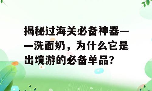 揭秘过海关必备神器——洗面奶，为什么它是出境游的必备单品？
